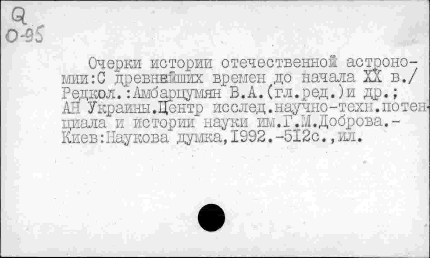 ﻿о.
0-35
Очерки истории отечественной астрономии^ древнейших времен до начала XX в./ Редкол. :Амбарцумян В.А. (гл.ред.)и др.; АН Украины.Центр исслед.научно-техн.потенциала и истории науки им.Г.М.Доброва.-Киев:Наукова думка,1992.-512с.,ил.